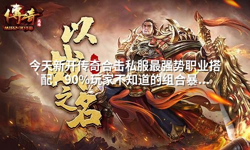 今天新开传奇合击私服蕞强势职业搭配,90%玩家不知道的组合暴击技巧