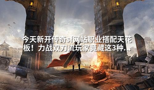 今天新开传奇sf网站职业搭配天花板!力战双刀流玩家竟藏这3种克制组合