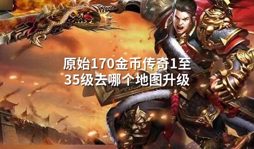 原始170金币传奇1至35级去哪个地图升级