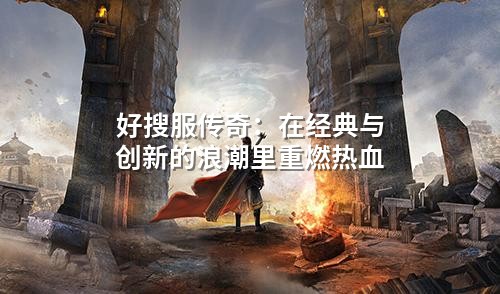 好搜服传奇：在经典与创新的浪潮里重燃热血