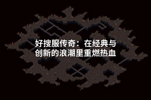 好搜服传奇:在经典与创新的浪潮里重燃热血