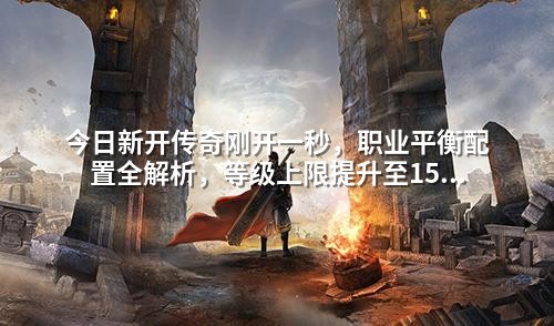 今日新开传奇刚开一秒,职业平衡配置全解析,等级上限提升至150级